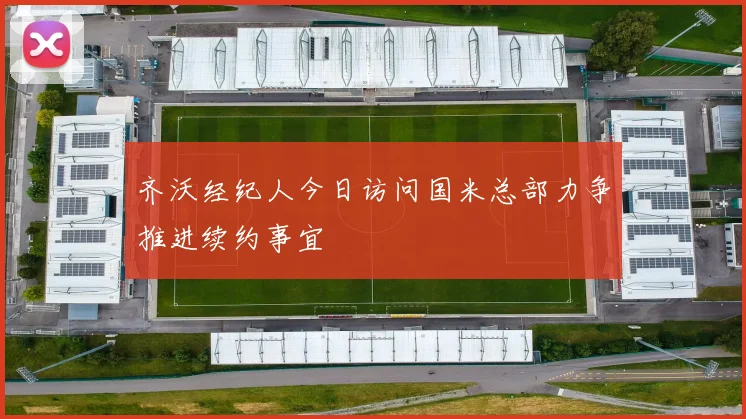 齐沃经纪人今日访问国米总部力争推进续约事宜