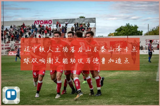 辽宁铁人主场落后山东泰山泽卡点球双响谢文能助攻马德鲁加造点