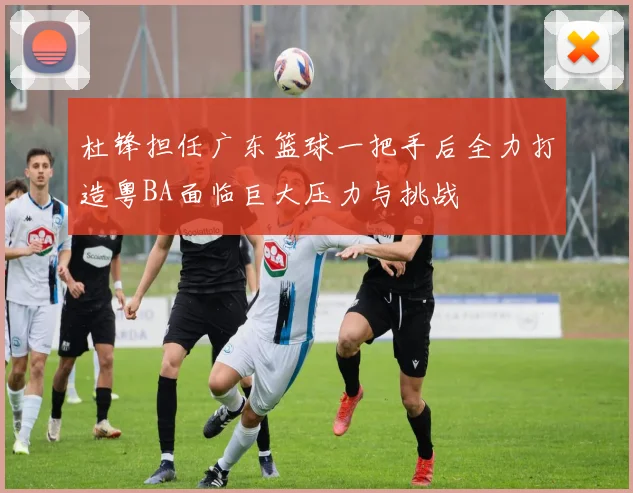 杜锋担任广东篮球一把手后全力打造粤BA面临巨大压力与挑战