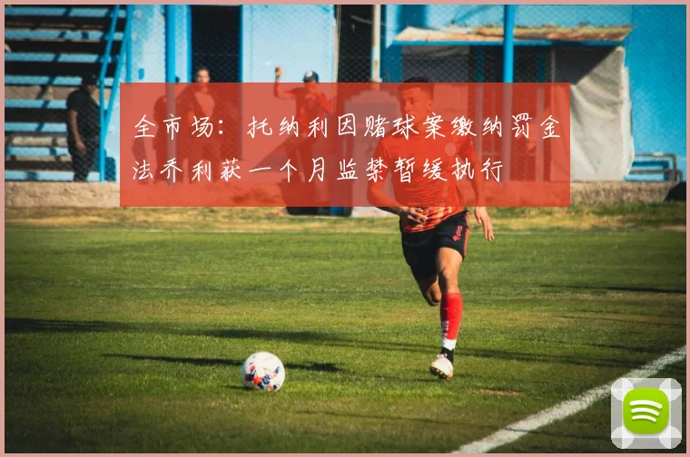 全市场：托纳利因赌球案缴纳罚金法乔利获一个月监禁暂缓执行