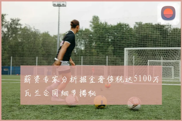 薪资专家分析掘金奢侈税达5100万瓦兰合同细节揭秘