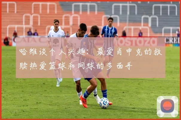 哈维谈个人兴趣：最爱肖申克的救赎热爱篮球和网球的多面手