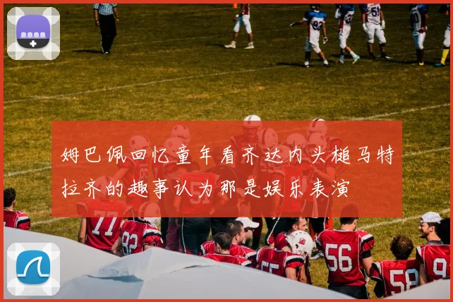 姆巴佩回忆童年看齐达内头槌马特拉齐的趣事认为那是娱乐表演