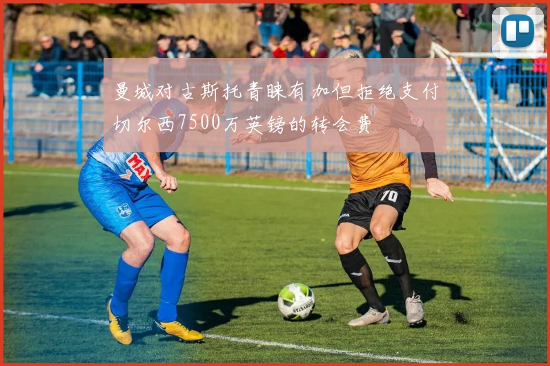 曼城对古斯托青睐有加但拒绝支付切尔西7500万英镑的转会费