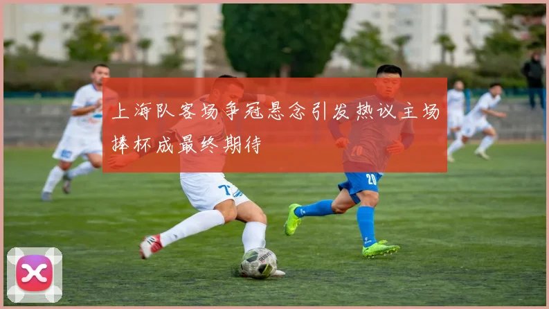 上海队客场争冠悬念引发热议主场捧杯成最终期待