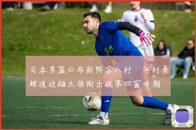 日本男篮公布新阵容八村塁河村勇辉渡边雄太领衔出战第四窗口期