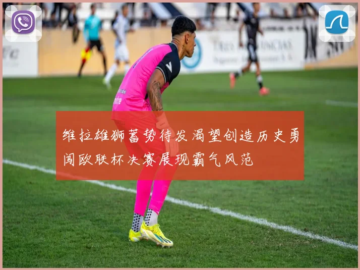 维拉雄狮蓄势待发渴望创造历史勇闯欧联杯决赛展现霸气风范