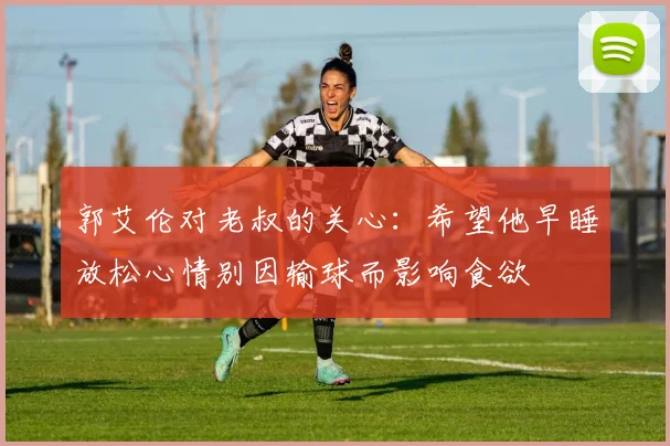 郭艾伦对老叔的关心：希望他早睡放松心情别因输球而影响食欲