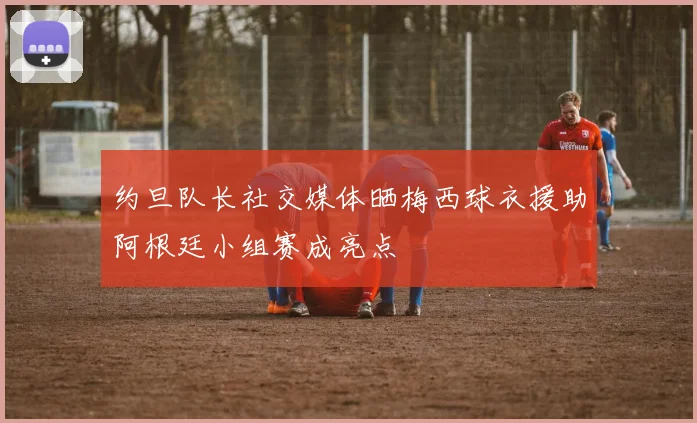 约旦队长社交媒体晒梅西球衣援助阿根廷小组赛成亮点