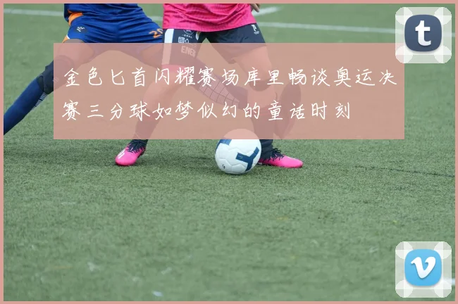 金色匕首闪耀赛场库里畅谈奥运决赛三分球如梦似幻的童话时刻