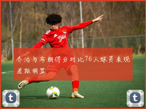 乔治与布朗得分对比76人球员表现差距明显