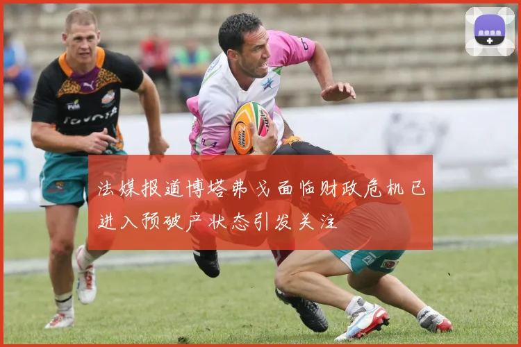 法媒报道博塔弗戈面临财政危机已进入预破产状态引发关注