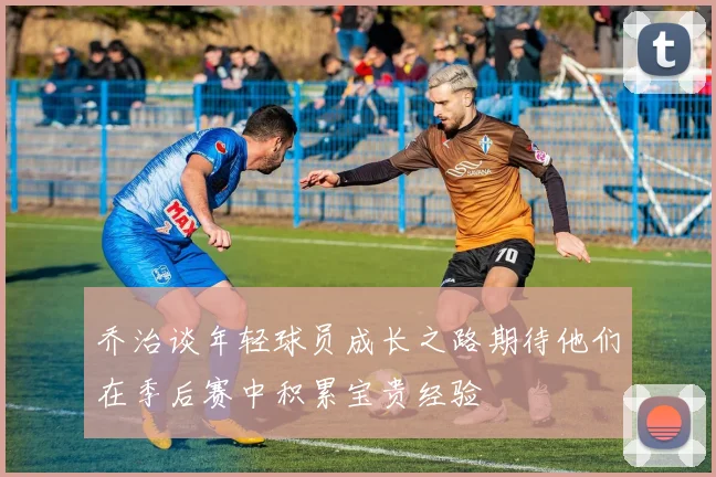 乔治谈年轻球员成长之路期待他们在季后赛中积累宝贵经验