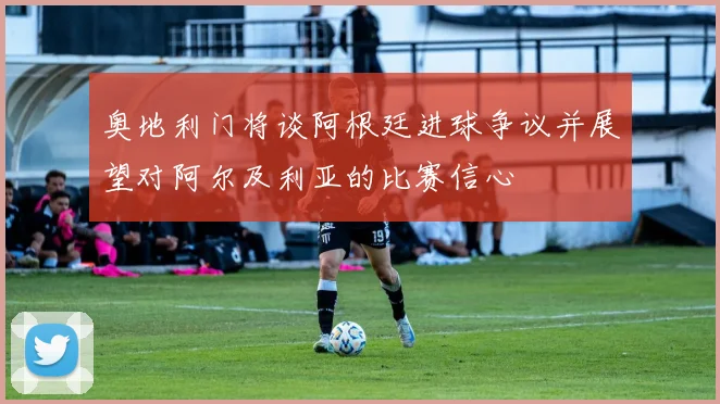 奥地利门将谈阿根廷进球争议并展望对阿尔及利亚的比赛信心