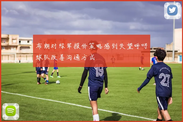 布朗对绿军报价策略感到失望呼吁球队改善沟通方式