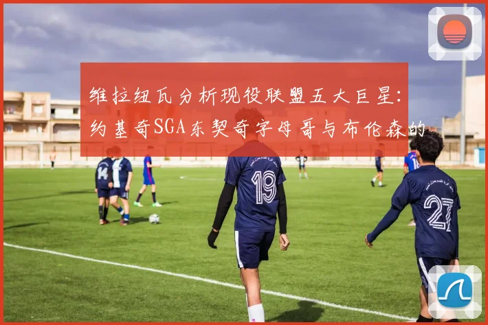 维拉纽瓦分析现役联盟五大巨星：约基奇SGA东契奇字母哥与布伦森的表现与影响