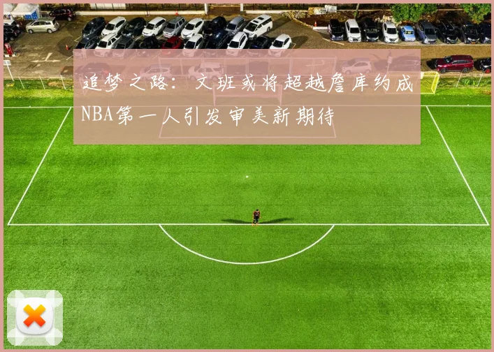 追梦之路：文班或将超越詹库约成NBA第一人引发审美新期待