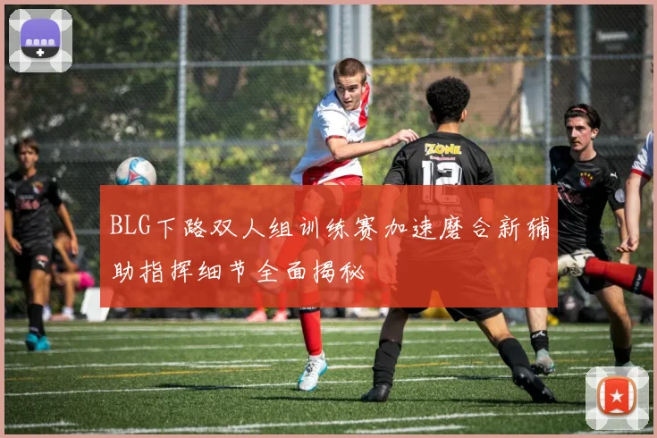 BLG下路双人组训练赛加速磨合新辅助指挥细节全面揭秘