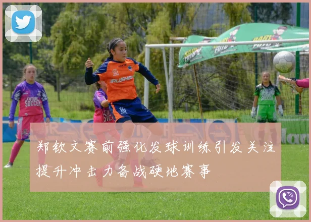 郑钦文赛前强化发球训练引发关注提升冲击力备战硬地赛事