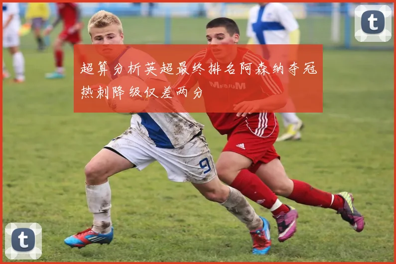 超算分析英超最终排名阿森纳夺冠热刺降级仅差两分