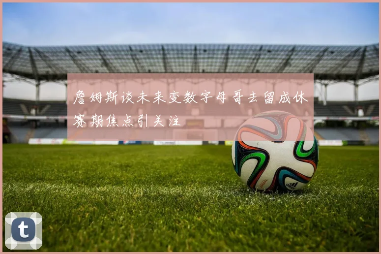 詹姆斯谈未来变数字母哥去留成休赛期焦点引关注