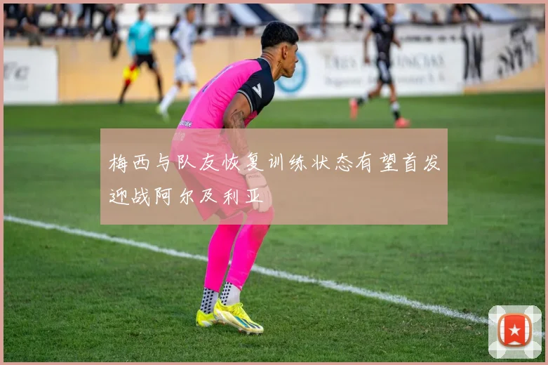 梅西与队友恢复训练状态有望首发迎战阿尔及利亚